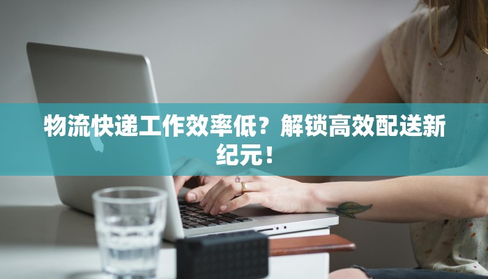 物流快递工作效率低？解锁高效配送新纪元！