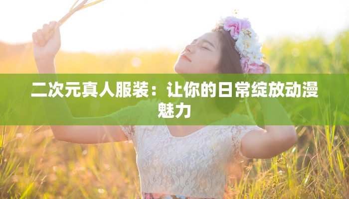 二次元真人服装:让你的日常绽放动漫魅力 二次元真人服装:让你的日常绽放动漫魅力