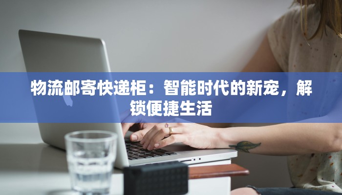 物流邮寄快递柜：智能时代的新宠，解锁便捷生活