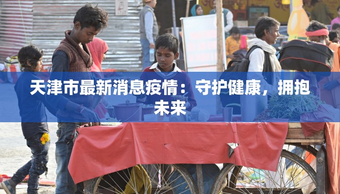 天津市最新消息疫情:守护健康,拥抱未来 天津市最新消息疫情:守护健康,拥抱未来