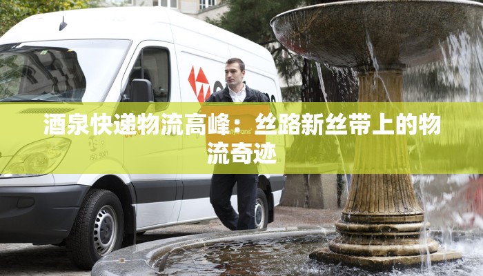 酒泉快递物流高峰：丝路新丝带上的物流奇迹