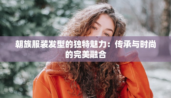 朝族服装发型的独特魅力：传承与时尚的完美融合