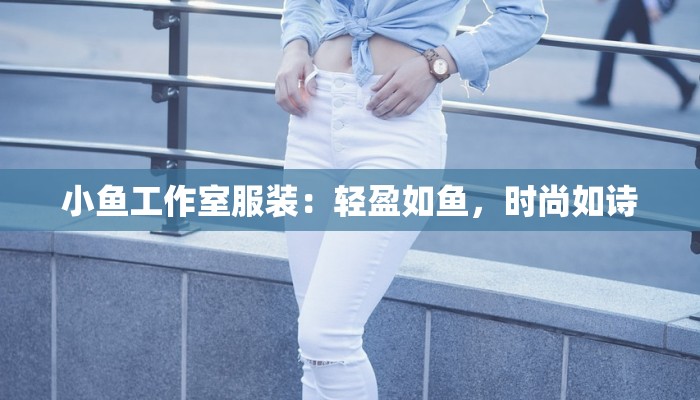 小鱼工作室服装:轻盈如鱼,时尚如诗 小鱼工作室服装:轻盈如鱼,时尚如诗