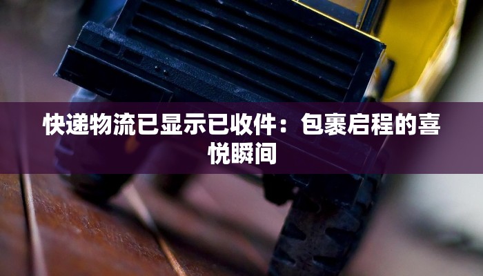 快递物流已显示已收件:包裹启程的喜悦瞬间 快递物流已显示已收件:包裹启程的喜悦瞬间