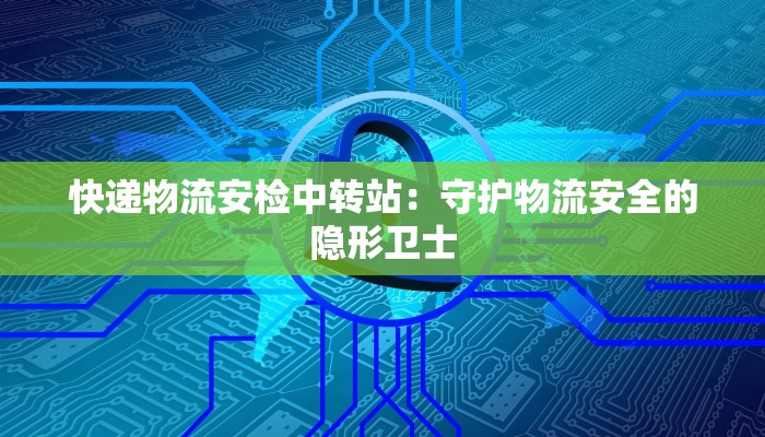 快递物流安检中转站:守护物流安全的隐形卫士 快递物流安检中转站:守护物流安全的隐形卫士