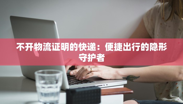 不开物流证明的快递:便捷出行的隐形守护者 不开物流证明的快递:便捷出行的隐形守护者