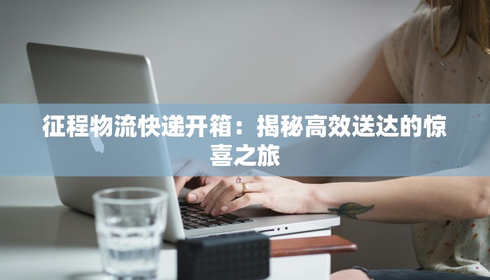 征程物流快递开箱:揭秘高效送达的惊喜之旅 征程物流快递开箱:揭秘高效送达的惊喜之旅