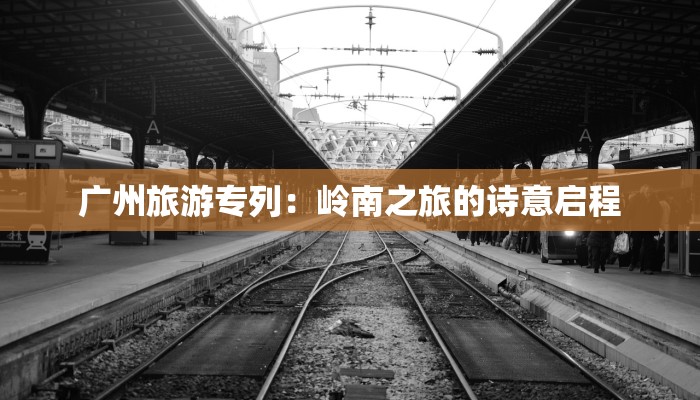 广州旅游专列:岭南之旅的诗意启程 广州旅游专列:岭南之旅的诗意启程
