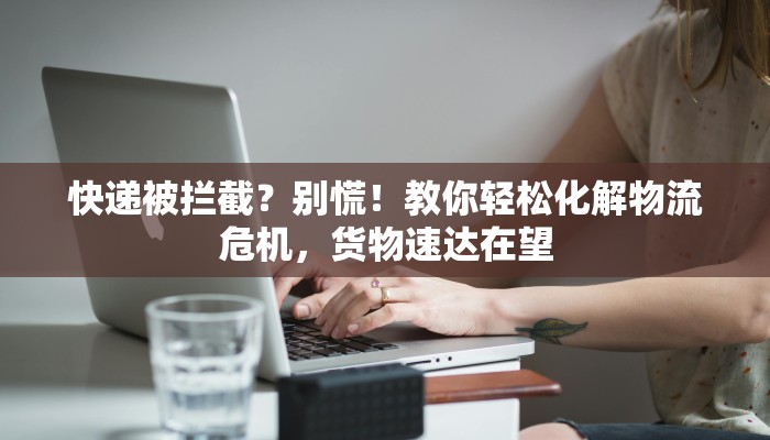 快递被拦截？别慌！教你轻松化解物流危机，货物速达在望