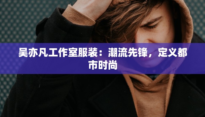 吴亦凡工作室服装:潮流先锋,定义都市时尚 吴亦凡工作室服装:潮流先锋,定义都市时尚