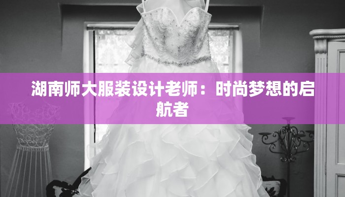 湖南师大服装设计老师:时尚梦想的启航者 湖南师大服装设计老师:时尚梦想的启航者