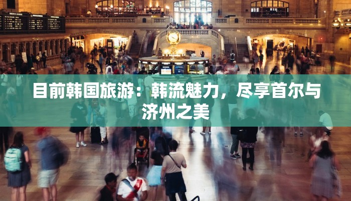 目前韩国旅游:韩流魅力,尽享首尔与济州之美 目前韩国旅游:韩流魅力,尽享首尔与济州之美