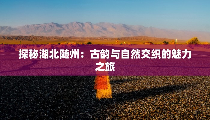 探秘湖北随州:古韵与自然交织的魅力之旅 探秘湖北随州:古韵与自然交织的魅力之旅