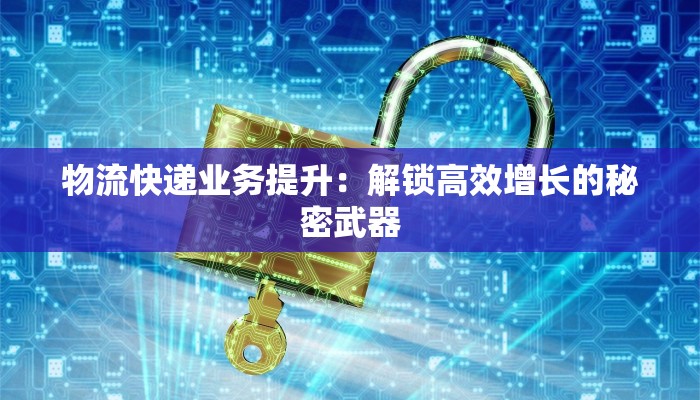 物流快递业务提升:解锁高效增长的秘密武器 物流快递业务提升:解锁高效增长的秘密武器
