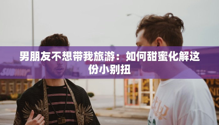 男朋友不想带我旅游：如何甜蜜化解这份小别扭