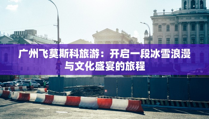 广州飞莫斯科旅游:开启一段冰雪浪漫与文化盛宴的旅程 广州飞莫斯科旅游:开启一段冰雪浪漫与文化盛宴的旅程