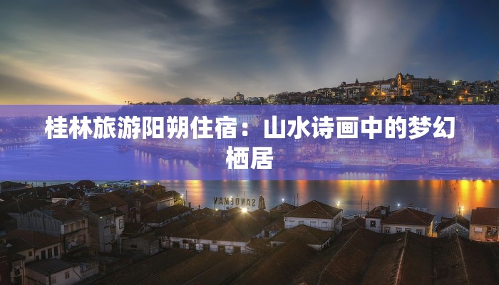 桂林旅游阳朔住宿:山水诗画中的梦幻栖居 桂林旅游阳朔住宿:山水诗画中的梦幻栖居