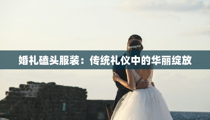 婚礼磕头服装:传统礼仪中的华丽绽放 婚礼磕头服装:传统礼仪中的华丽绽放