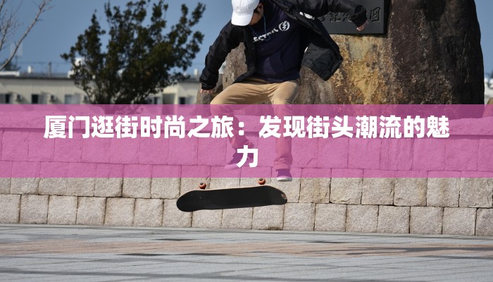 厦门逛街时尚之旅:发现街头潮流的魅力 厦门逛街时尚之旅:发现街头潮流的魅力