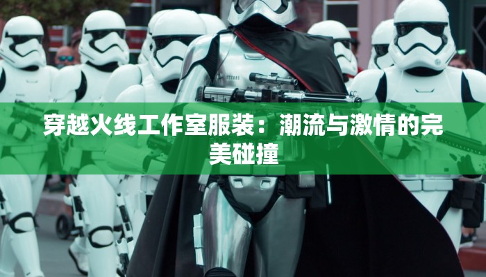 穿越火线工作室服装:潮流与激情的完美碰撞 穿越火线工作室服装:潮流与激情的完美碰撞