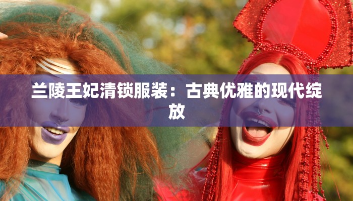 兰陵王妃清锁服装:古典优雅的现代绽放 兰陵王妃清锁服装:古典优雅的现代绽放