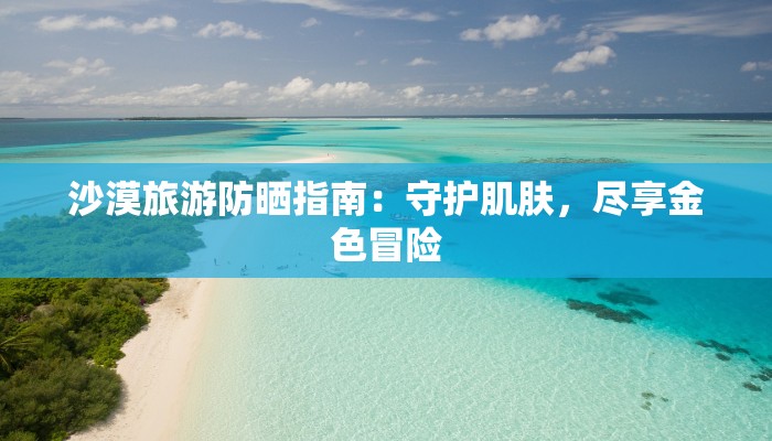 沙漠旅游防晒指南:守护肌肤,尽享金色冒险 沙漠旅游防晒指南:守护肌肤,尽享金色冒险