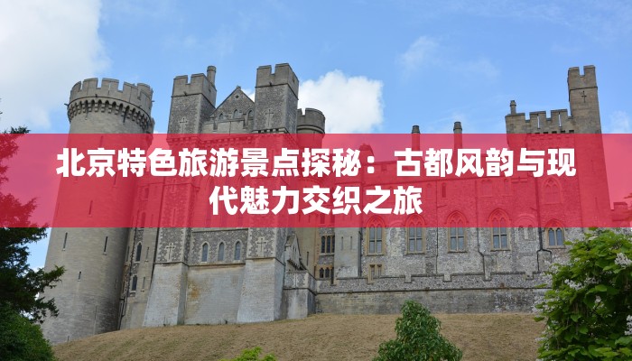 北京特色旅游景点探秘:古都风韵与现代魅力交织之旅 北京特色旅游景点探秘:古都风韵与现代魅力交织之旅