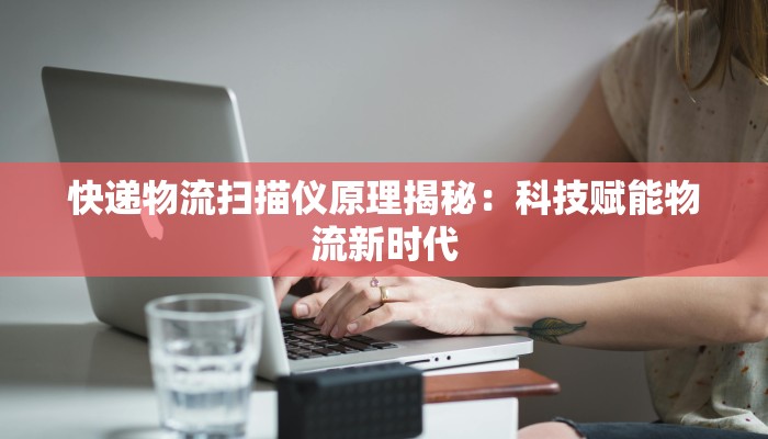 快递物流扫描仪原理揭秘:科技赋能物流新时代 快递物流扫描仪原理揭秘:科技赋能物流新时代