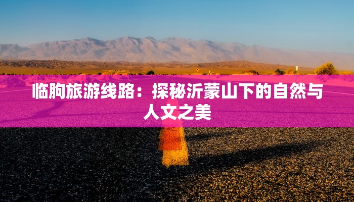 临朐旅游线路:探秘沂蒙山下的自然与人文之美 临朐旅游线路:探秘沂蒙山下的自然与人文之美