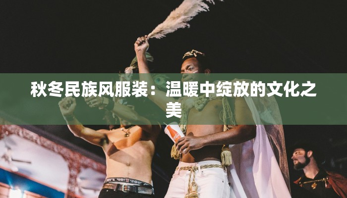 秋冬民族风服装:温暖中绽放的文化之美 秋冬民族风服装:温暖中绽放的文化之美