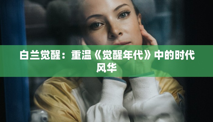 白兰觉醒:重温《觉醒年代》中的时代风华 白兰觉醒:重温《觉醒年代》中的时代风华