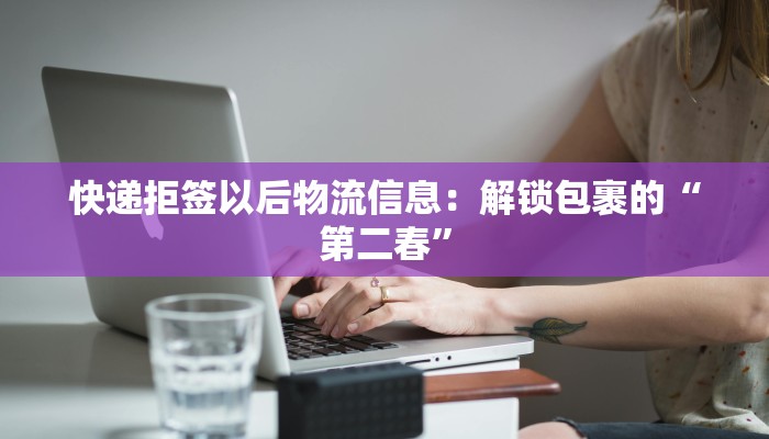 快递拒签以后物流信息:解锁包裹的“第二春” 快递拒签以后物流信息:解锁包裹的“第二春”