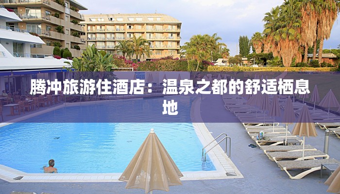 腾冲旅游住酒店:温泉之都的舒适栖息地 腾冲旅游住酒店:温泉之都的舒适栖息地