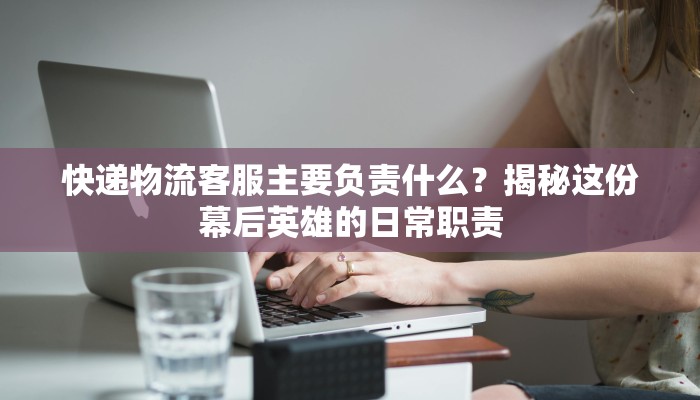 快递物流客服主要负责什么？揭秘这份幕后英雄的日常职责