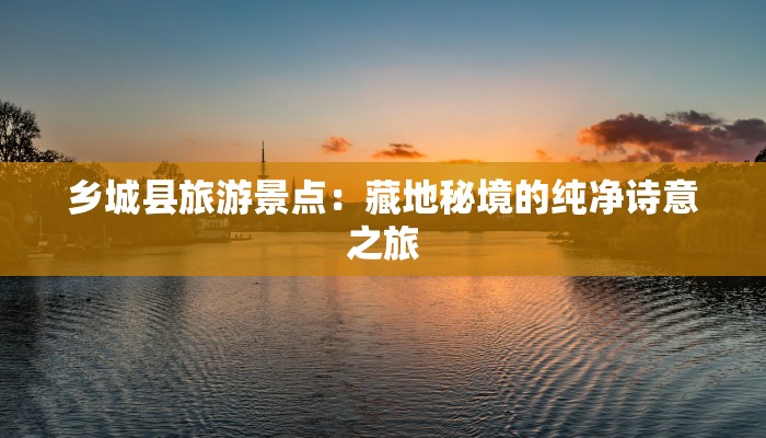 乡城县旅游景点:藏地秘境的纯净诗意之旅 乡城县旅游景点:藏地秘境的纯净诗意之旅