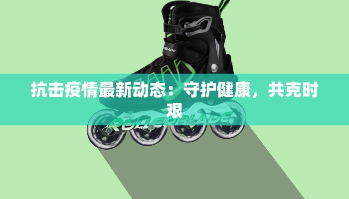 抗击疫情最新动态:守护健康,共克时艰 抗击疫情最新动态:守护健康,共克时艰