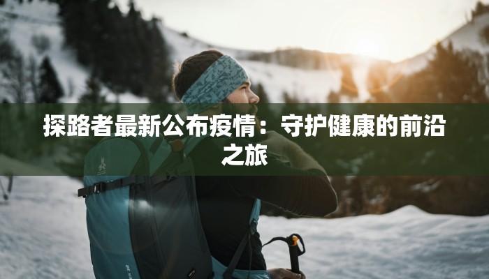 探路者最新公布疫情:守护健康的前沿之旅 探路者最新公布疫情:守护健康的前沿之旅