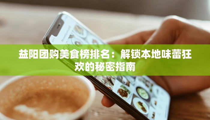益阳团购美食榜排名:解锁本地味蕾狂欢的秘密指南 益阳团购美食榜排名:解锁本地味蕾狂欢的秘密指南