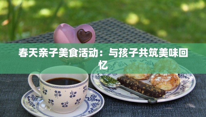 春天亲子美食活动:与孩子共筑美味回忆 春天亲子美食活动:与孩子共筑美味回忆