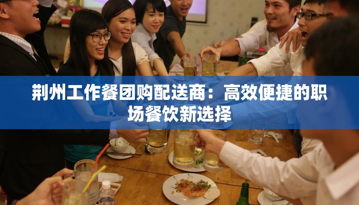 荆州工作餐团购配送商:高效便捷的职场餐饮新选择 荆州工作餐团购配送商:高效便捷的职场餐饮新选择