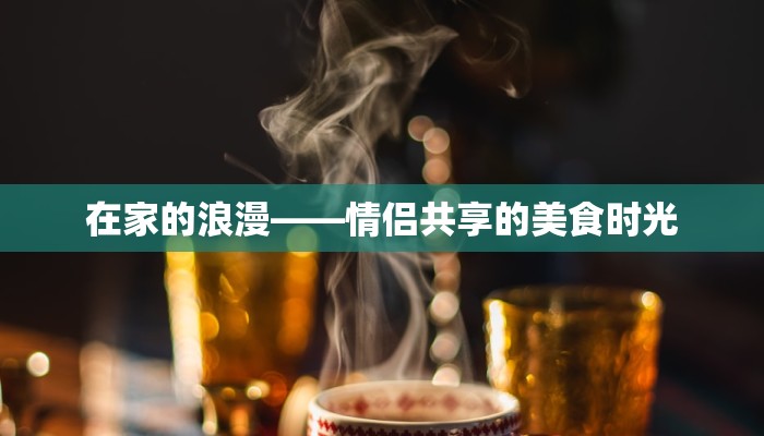 在家的浪漫——情侣共享的美食时光