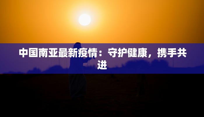 中国南亚最新疫情:守护健康,携手共进 中国南亚最新疫情:守护健康,携手共进