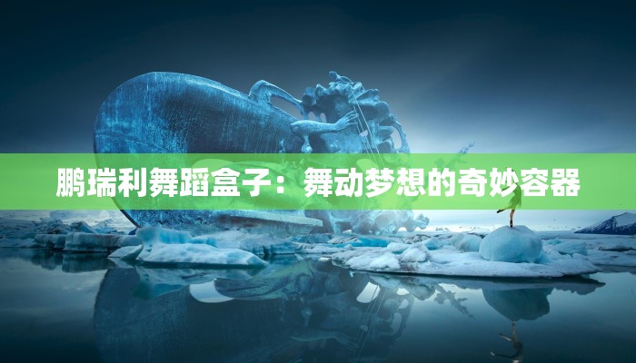 鹏瑞利舞蹈盒子：舞动梦想的奇妙容器