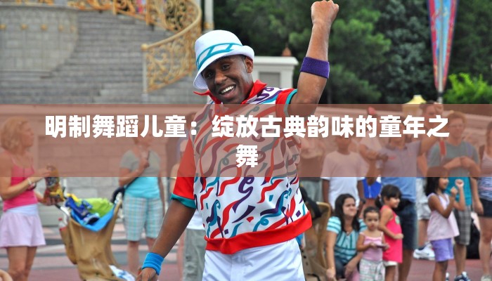 明制舞蹈儿童：绽放古典韵味的童年之舞