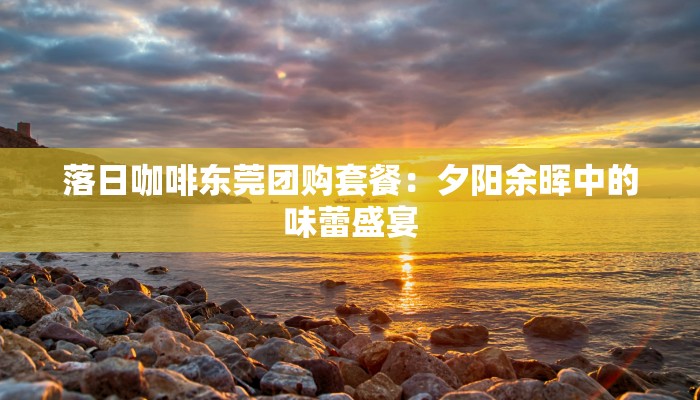 落日咖啡东莞团购套餐：夕阳余晖中的味蕾盛宴