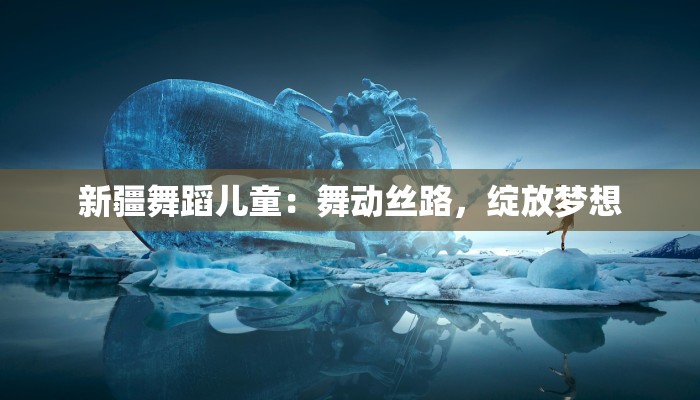 新疆舞蹈儿童：舞动丝路，绽放梦想