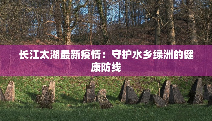 长江太湖最新疫情:守护水乡绿洲的健康防线 长江太湖最新疫情:守护水乡绿洲的健康防线