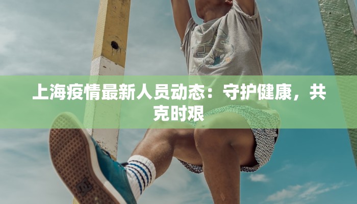 上海疫情最新人员动态:守护健康,共克时艰 上海疫情最新人员动态:守护健康,共克时艰