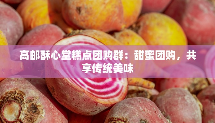 高邮酥心堂糕点团购群：甜蜜团购，共享传统美味