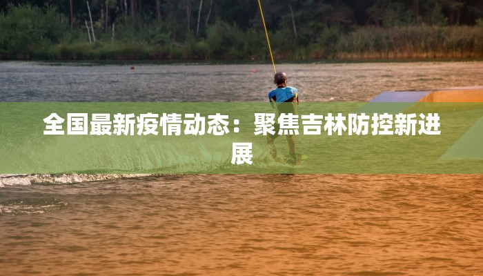 全国最新疫情动态：聚焦吉林防控新进展